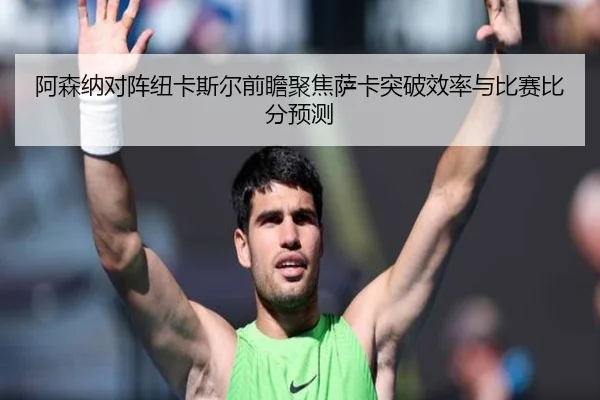 阿森纳对阵纽卡斯尔前瞻聚焦萨卡突破效率与比赛比分预测