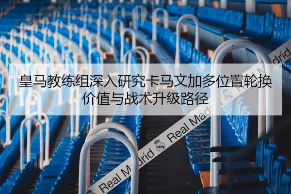 皇马教练组深入研究卡马文加多位置轮换价值与战术升级路径