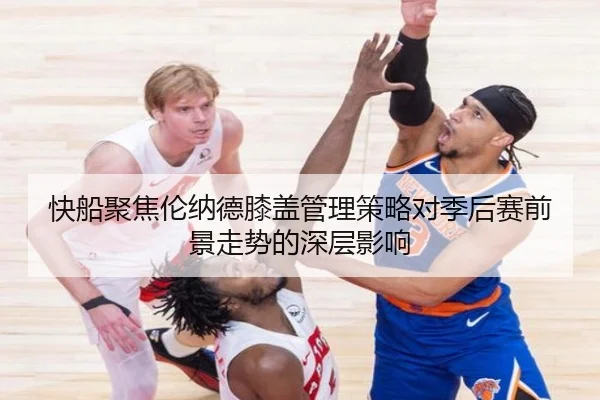 快船聚焦伦纳德膝盖管理策略对季后赛前景走势的深层影响