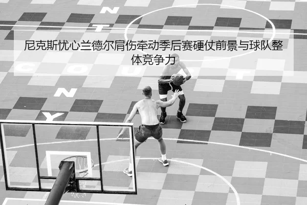 尼克斯忧心兰德尔肩伤牵动季后赛硬仗前景与球队整体竞争力